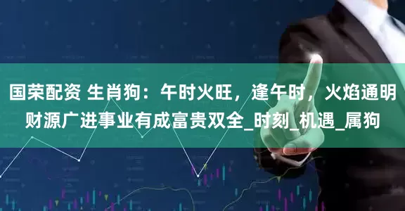 国荣配资 生肖狗：午时火旺，逢午时，火焰通明财源广进事业有成富贵双全_时刻_机遇_属狗