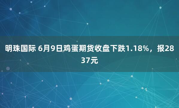 明珠国际 6月9日鸡蛋期货收盘下跌1.18%，报2837元