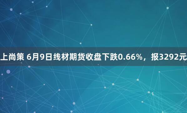 上尚策 6月9日线材期货收盘下跌0.66%，报3292元