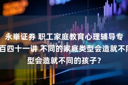 永崋证券 职工家庭教育心理辅导专栏：第一百四十一讲 不同的家庭类型会造就不同的孩子？