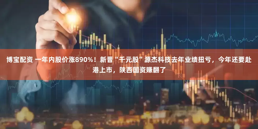 博宝配资 一年内股价涨890%！新晋“千元股”源杰科技去年业绩扭亏，今年还要赴港上市，陕西国资赚翻了