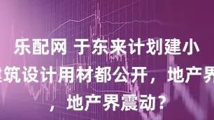 乐配网 于东来计划建小区，建筑设计用材都公开，地产界震动？
